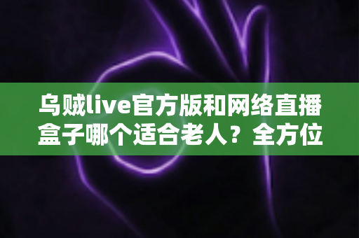 乌贼live官方版和网络直播盒子哪个适合老人?全方位对比分析与选购指南 乌贼live官方版和网络直播盒子哪个适合老人?全方位对比分析与选购指南