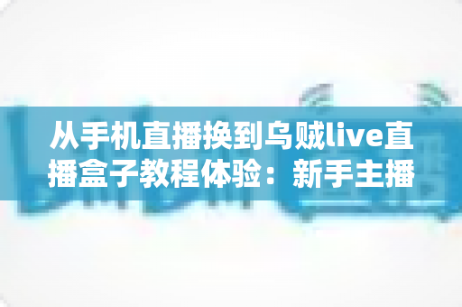 从手机直播换到乌贼live直播盒子教程体验:新手主播必看的高清直播升级全攻略与真实使用心得分享 从手机直播换到乌贼live直播盒子教程体验:新手主播必看的高清直播升级全攻略与真实使用心得分享