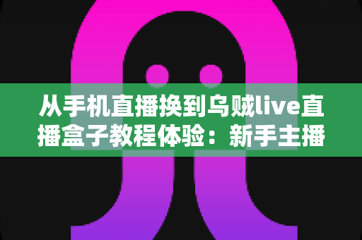 从手机直播换到乌贼live直播盒子教程体验：新手主播必看的高清直播升级全攻略与真实使用心得分享
