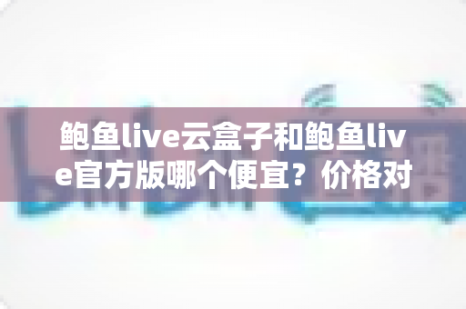 鲍鱼live云盒子和鲍鱼live官方版哪个便宜?价格对比全解析与选购避坑指南 鲍鱼live云盒子和鲍鱼live官方版哪个便宜?价格对比全解析与选购避坑指南