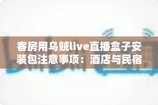 客房用乌贼live直播盒子安装包注意事项:酒店与民宿客房直播设备安全安装全流程指南 客房用乌贼live直播盒子安装包注意事项:酒店与民宿客房直播设备安全安装全流程指南