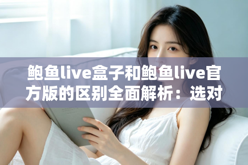鲍鱼live盒子和鲍鱼live官方版的区别全面解析：选对版本，用得更安心