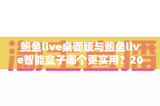 鲍鱼live桌面版与鲍鱼live智能盒子哪个更实用？2025最新深度对比评测与选购全指南