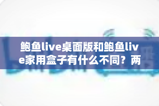 鲍鱼live桌面版和鲍鱼live家用盒子有什么不同?两大版本全方位对比与选购指南 鲍鱼live桌面版和鲍鱼live家用盒子有什么不同?两大版本全方位对比与选购指南