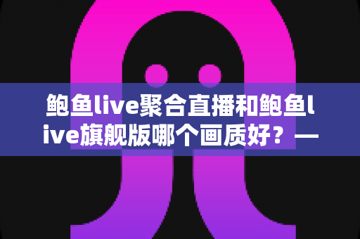 鲍鱼live聚合直播和鲍鱼live旗舰版哪个画质好?——两大版本画质深度对比与选购全攻略 鲍鱼live聚合直播和鲍鱼live旗舰版哪个画质好?——两大版本画质深度对比与选购全攻略