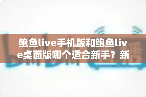 鲍鱼live手机版和鲍鱼live桌面版哪个适合新手?新手入门全攻略与实用选择指南 鲍鱼live手机版和鲍鱼live桌面版哪个适合新手?新手入门全攻略与实用选择指南