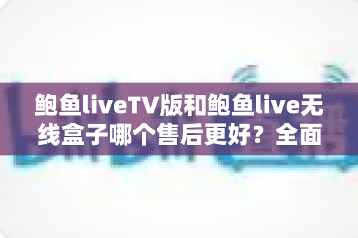 鲍鱼liveTV版和鲍鱼live无线盒子哪个售后更好？全面解析两大版本的售后差异与选购指南