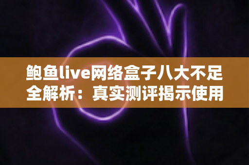 鲍鱼live网络盒子八大不足全解析：真实测评揭示使用痛点，助你理性避坑