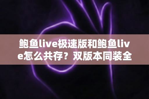 鲍鱼live极速版和鲍鱼live怎么共存？双版本同装全攻略与实用技巧