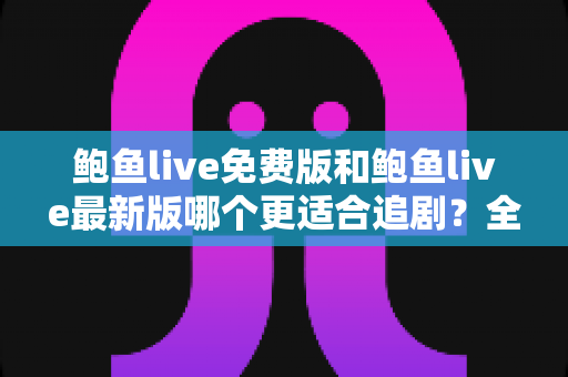 鲍鱼live免费版和鲍鱼live最新版哪个更适合追剧？全面对比评测，助你找到最省心的追剧方案