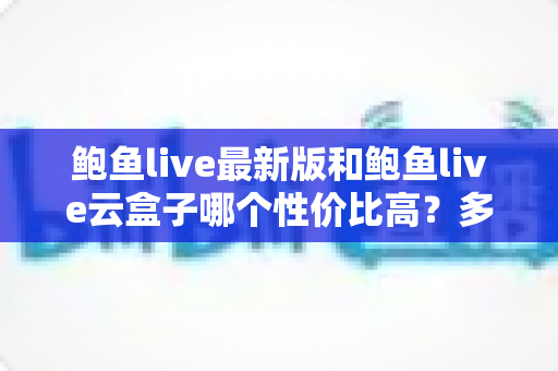 鲍鱼live最新版和鲍鱼live云盒子哪个性价比高?多维度深度对比帮你选对不选贵 鲍鱼live最新版和鲍鱼live云盒子哪个性价比高?多维度深度对比帮你选对不选贵