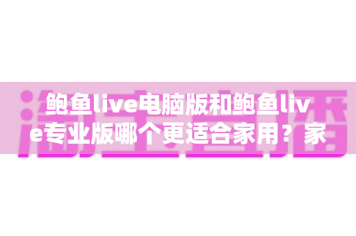 鲍鱼live电脑版和鲍鱼live专业版哪个更适合家用？家庭用户必看的全方位对比评测与选购指南