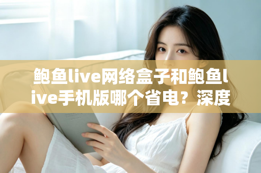 鲍鱼live网络盒子和鲍鱼live手机版哪个省电?深度功耗对比与实用省电指南 鲍鱼live网络盒子和鲍鱼live手机版哪个省电?深度功耗对比与实用省电指南