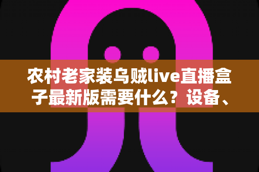 农村老家装乌贼live直播盒子最新版需要什么？设备、网络与安装全流程指南