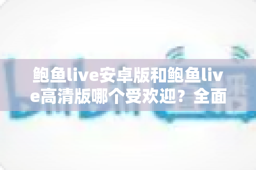 鲍鱼live安卓版和鲍鱼live高清版哪个受欢迎？全面对比分析与选购指南助你找到最适合的版本