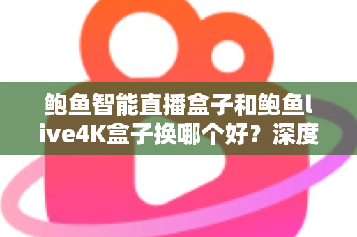鲍鱼智能直播盒子和鲍鱼live4K盒子换哪个好？深度对比解析，帮你选出最值得入手的升级方案