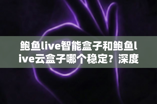 鲍鱼live智能盒子和鲍鱼live云盒子哪个稳定？深度对比评测与选购避坑指南