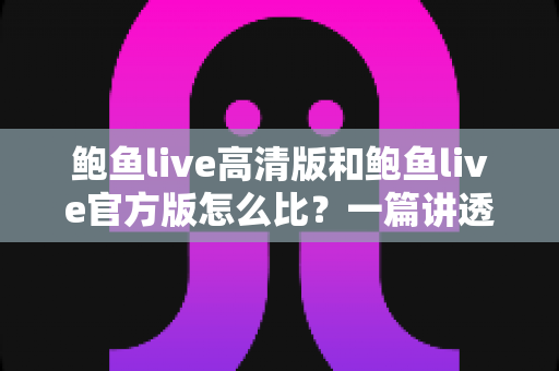 鲍鱼live高清版和鲍鱼live官方版怎么比？一篇讲透画质、功能与安全差异的实用对比指南