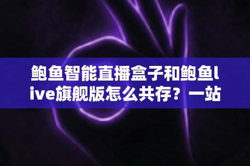 鲍鱼智能直播盒子和鲍鱼live旗舰版怎么共存？一站式双版本安装使用全攻略