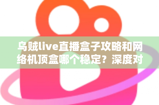 乌贼live直播盒子攻略和网络机顶盒哪个稳定？深度对比解析助你找到最佳观影方案