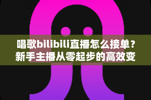 唱歌bilibili直播怎么接单?新手主播从零起步的高效变现全攻略 唱歌bilibili直播怎么接单?新手主播从零起步的高效变现全攻略