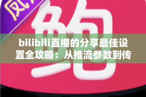 bilibili直播的分享最佳设置全攻略:从推流参数到传播技巧的一站式优化指南 bilibili直播的分享最佳设置全攻略:从推流参数到传播技巧的一站式优化指南