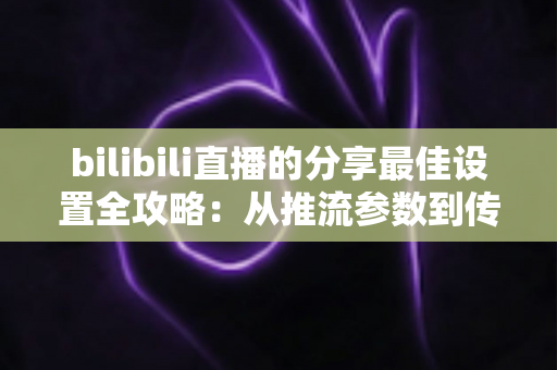 bilibili直播的分享最佳设置全攻略：从推流参数到传播技巧的一站式优化指南