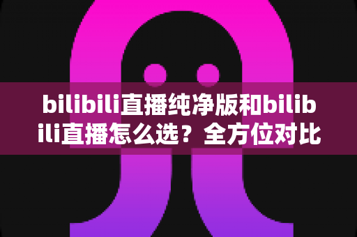 bilibili直播纯净版和bilibili直播怎么选?全方位对比指南帮你做出最佳选择 bilibili直播纯净版和bilibili直播怎么选?全方位对比指南帮你做出最佳选择