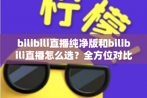 bilibili直播纯净版和bilibili直播怎么选？全方位对比指南帮你做出最佳选择