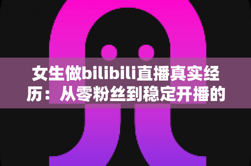 女生做bilibili直播真实经历：从零粉丝到稳定开播的完整心得与避坑指南