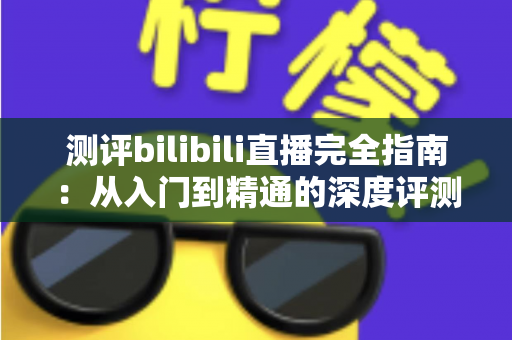 测评bilibili直播完全指南：从入门到精通的深度评测与实用攻略