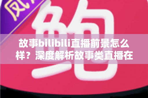 故事bilibili直播前景怎么样？深度解析故事类直播在B站的机遇、变现路径与未来趋势