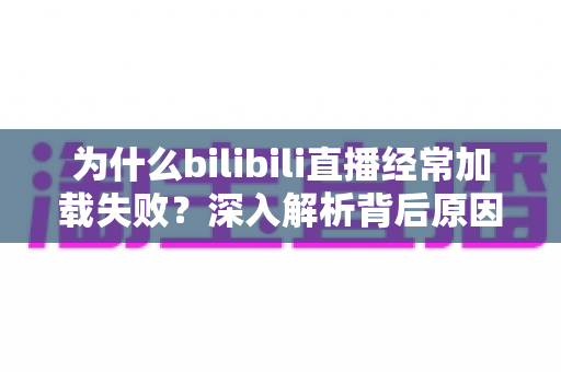 为什么bilibili直播经常加载失败？深入解析背后原因并提供全方位实用解决方案