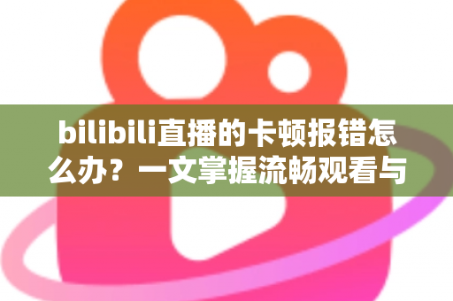 bilibili直播的卡顿报错怎么办？一文掌握流畅观看与稳定开播的终极解决方案