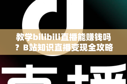 教学bilibili直播能赚钱吗？B站知识直播变现全攻略：收入渠道、真实行情与实战技巧一次讲透