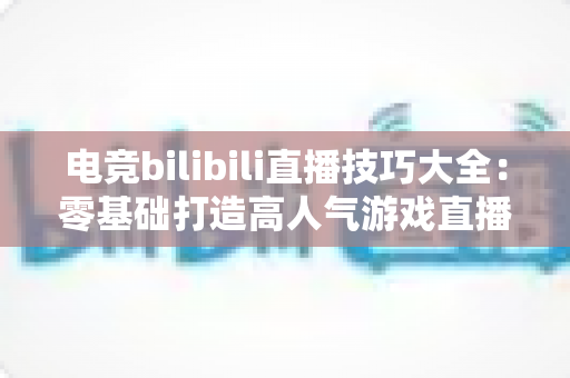 电竞bilibili直播技巧大全：零基础打造高人气游戏直播间的实战指南