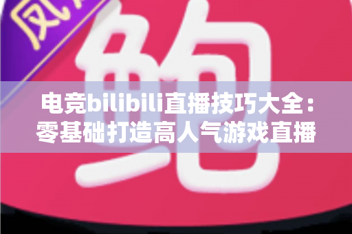 电竞bilibili直播技巧大全：零基础打造高人气游戏直播间的实战指南