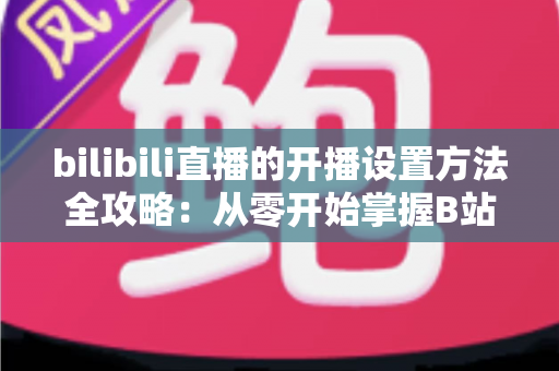 bilibili直播的开播设置方法全攻略：从零开始掌握B站直播技巧，轻松打造高人气直播间