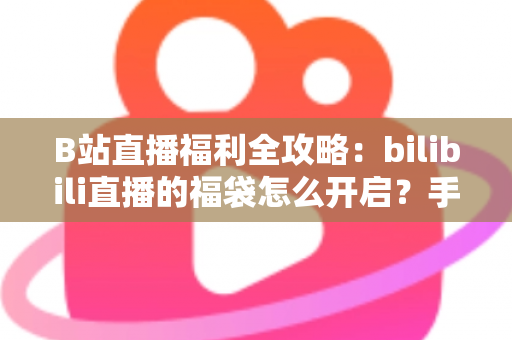 B站直播福利全攻略：bilibili直播的福袋怎么开启？手把手教你轻松参与赢好礼