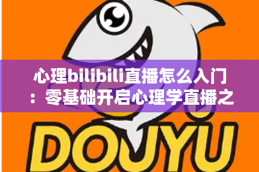 心理bilibili直播怎么入门:零基础开启心理学直播之路的全方位实战指南 心理bilibili直播怎么入门:零基础开启心理学直播之路的全方位实战指南