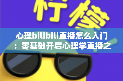 心理bilibili直播怎么入门:零基础开启心理学直播之路的全方位实战指南 心理bilibili直播怎么入门:零基础开启心理学直播之路的全方位实战指南