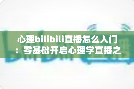 心理bilibili直播怎么入门：零基础开启心理学直播之路的全方位实战指南