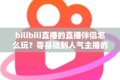 bilibili直播的直播伴侣怎么玩？零基础到人气主播的一篇全流程实战教程