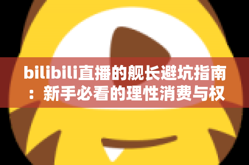 bilibili直播的舰长避坑指南：新手必看的理性消费与权益使用全攻略