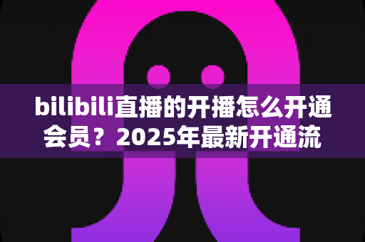 bilibili直播的开播怎么开通会员？2025年最新开通流程与会员权益全解析