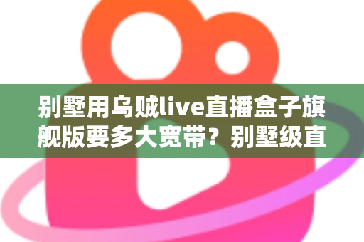 别墅用乌贼live直播盒子旗舰版要多大宽带?别墅级直播网络配置完全指南 别墅用乌贼live直播盒子旗舰版要多大宽带?别墅级直播网络配置完全指南