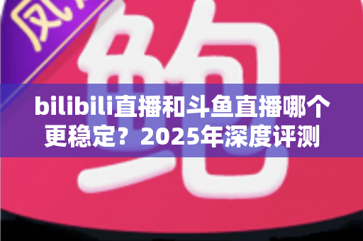 bilibili直播和斗鱼直播哪个更稳定?2025年深度评测与全面对比分析指南 bilibili直播和斗鱼直播哪个更稳定?2025年深度评测与全面对比分析指南
