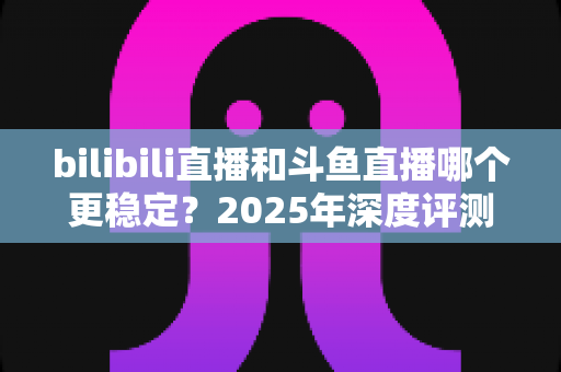 bilibili直播和斗鱼直播哪个更稳定？2025年深度评测与全面对比分析指南