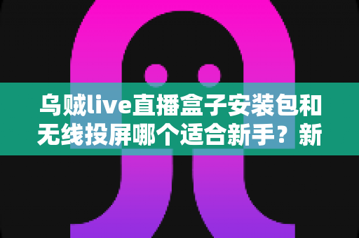 乌贼live直播盒子安装包和无线投屏哪个适合新手?新手必看的两种大屏观影方式全面对比与选择指南 乌贼live直播盒子安装包和无线投屏哪个适合新手?新手必看的两种大屏观影方式全面对比与选择指南