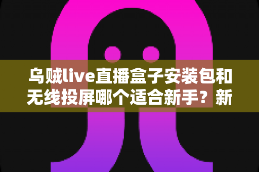 乌贼live直播盒子安装包和无线投屏哪个适合新手？新手必看的两种大屏观影方式全面对比与选择指南